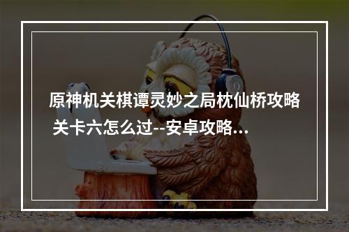 原神机关棋谭灵妙之局枕仙桥攻略 关卡六怎么过--安卓攻略网