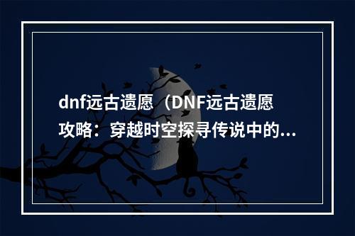 dnf远古遗愿（DNF远古遗愿攻略：穿越时空探寻传说中的神器）