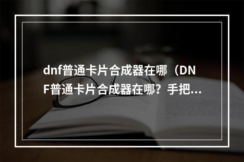 dnf普通卡片合成器在哪（DNF普通卡片合成器在哪？手把手教你快速找到它！）