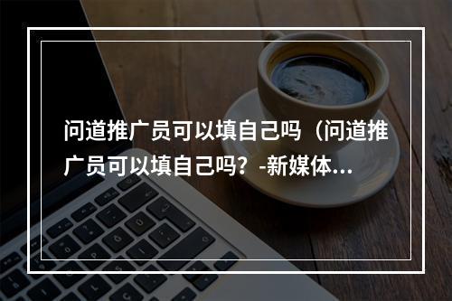 问道推广员可以填自己吗（问道推广员可以填自己吗？-新媒体风格游戏攻略）