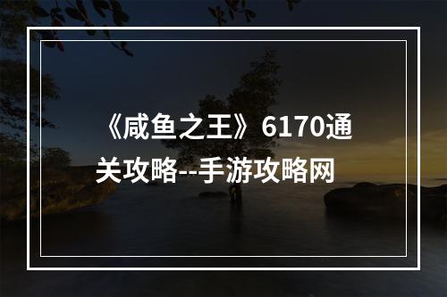 《咸鱼之王》6170通关攻略--手游攻略网