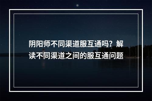 阴阳师不同渠道服互通吗？解读不同渠道之间的服互通问题