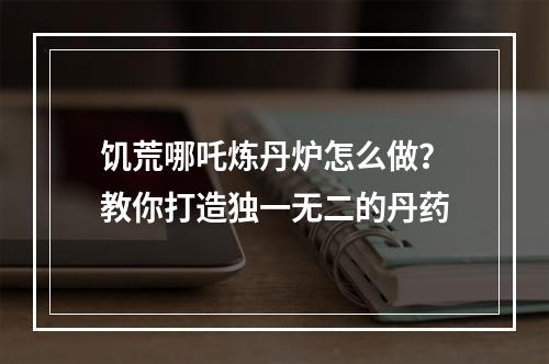 饥荒哪吒炼丹炉怎么做？教你打造独一无二的丹药