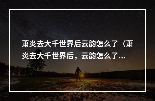 萧炎去大千世界后云韵怎么了（萧炎去大千世界后，云韵怎么了？——说一说她的故事）