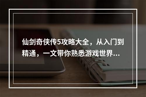 仙剑奇侠传5攻略大全，从入门到精通，一文带你熟悉游戏世界！