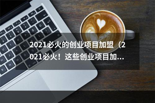 2021必火的创业项目加盟（2021必火！这些创业项目加盟正风头无两！）