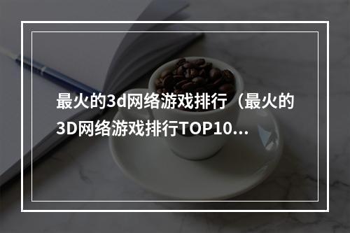 最火的3d网络游戏排行（最火的3D网络游戏排行TOP10）