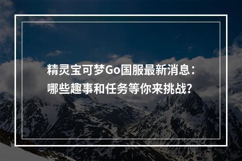 精灵宝可梦Go国服最新消息：哪些趣事和任务等你来挑战？