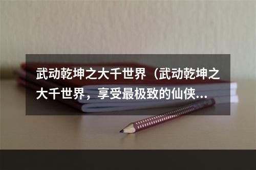 武动乾坤之大千世界（武动乾坤之大千世界，享受最极致的仙侠体验）