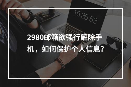 2980邮箱欲强行解除手机，如何保护个人信息？