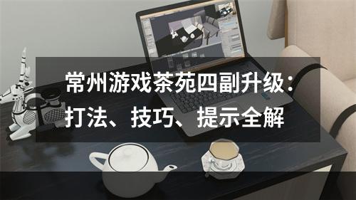 常州游戏茶苑四副升级：打法、技巧、提示全解