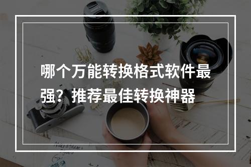 哪个万能转换格式软件最强？推荐最佳转换神器