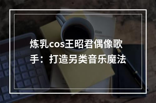 炼乳cos王昭君偶像歌手：打造另类音乐魔法