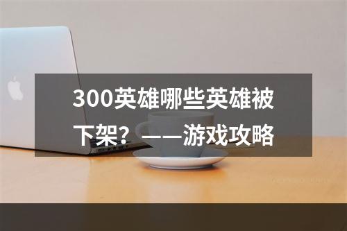 300英雄哪些英雄被下架？——游戏攻略