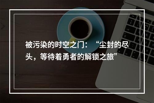 被污染的时空之门：“尘封的尽头，等待着勇者的解锁之旅”