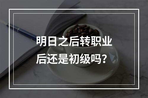 明日之后转职业后还是初级吗？