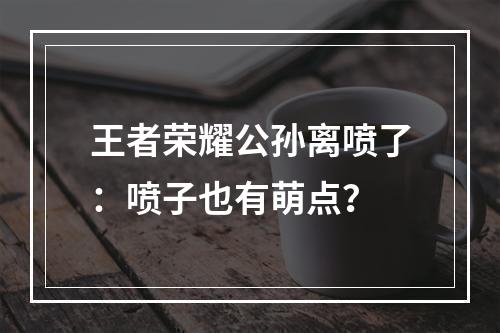 王者荣耀公孙离喷了：喷子也有萌点？