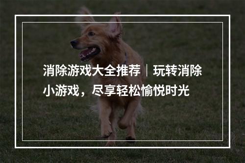 消除游戏大全推荐｜玩转消除小游戏，尽享轻松愉悦时光