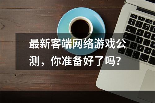 最新客端网络游戏公测，你准备好了吗？