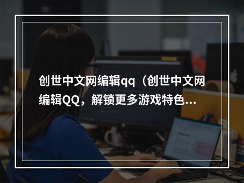 创世中文网编辑qq（创世中文网编辑QQ，解锁更多游戏特色和乐趣）