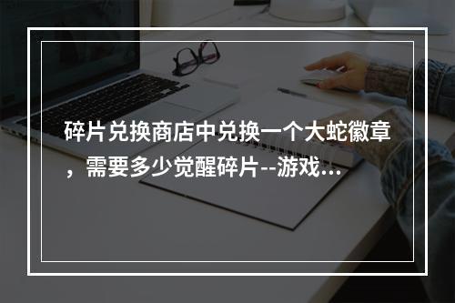 碎片兑换商店中兑换一个大蛇徽章，需要多少觉醒碎片--游戏攻略网