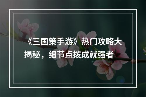 《三国策手游》热门攻略大揭秘，细节点拨成就强者