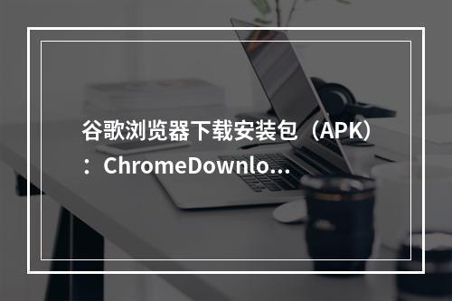 谷歌浏览器下载安装包（APK）：ChromeDownloadAPK