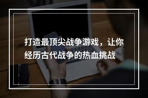 打造最顶尖战争游戏，让你经历古代战争的热血挑战