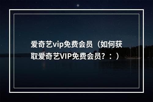 爱奇艺vip免费会员（如何获取爱奇艺VIP免费会员？：）