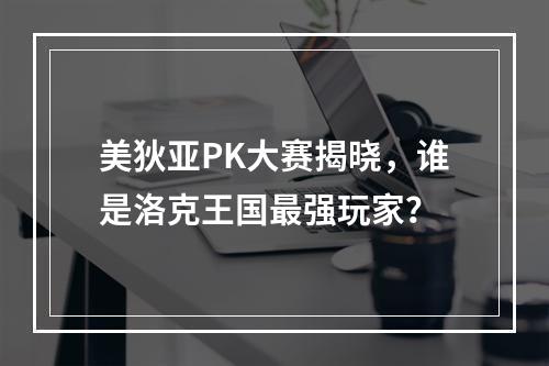 美狄亚PK大赛揭晓，谁是洛克王国最强玩家？