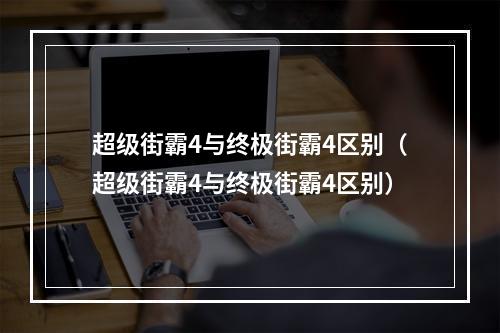 超级街霸4与终极街霸4区别（超级街霸4与终极街霸4区别）