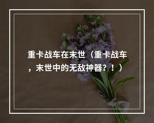 重卡战车在末世（重卡战车，末世中的无敌神器？！）