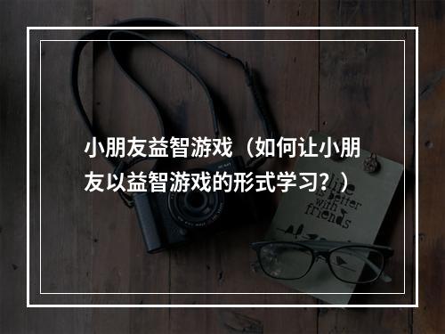 小朋友益智游戏（如何让小朋友以益智游戏的形式学习？）