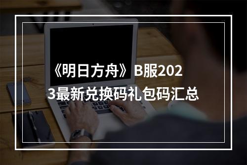 《明日方舟》B服2023最新兑换码礼包码汇总