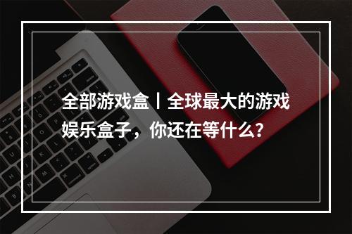 全部游戏盒丨全球最大的游戏娱乐盒子，你还在等什么？