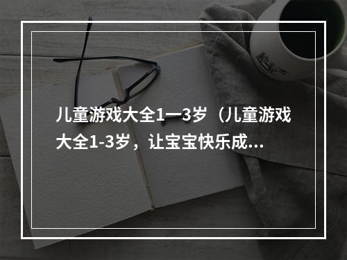 儿童游戏大全1一3岁（儿童游戏大全1-3岁，让宝宝快乐成长）