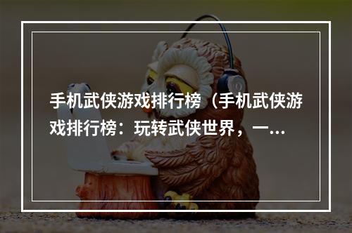 手机武侠游戏排行榜（手机武侠游戏排行榜：玩转武侠世界，一起探讨华丽江湖！）