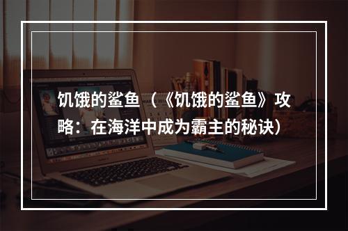 饥饿的鲨鱼（《饥饿的鲨鱼》攻略：在海洋中成为霸主的秘诀）