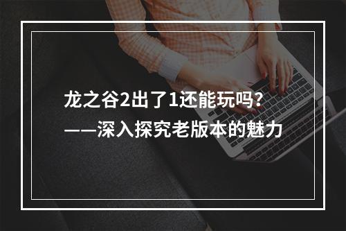 龙之谷2出了1还能玩吗？——深入探究老版本的魅力