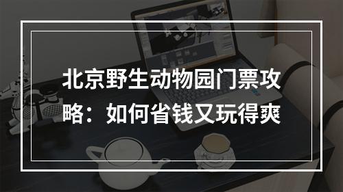 北京野生动物园门票攻略：如何省钱又玩得爽