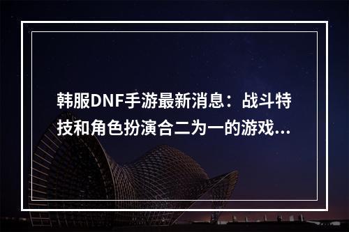 韩服DNF手游最新消息：战斗特技和角色扮演合二为一的游戏体验