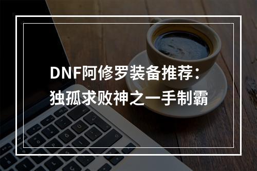 DNF阿修罗装备推荐：独孤求败神之一手制霸