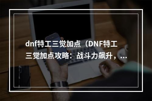 dnf特工三觉加点（DNF特工三觉加点攻略：战斗力飙升，轻松碾压敌人！）