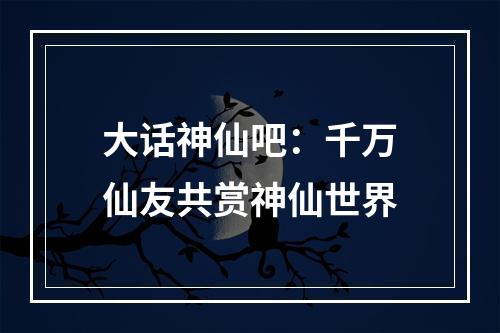 大话神仙吧：千万仙友共赏神仙世界