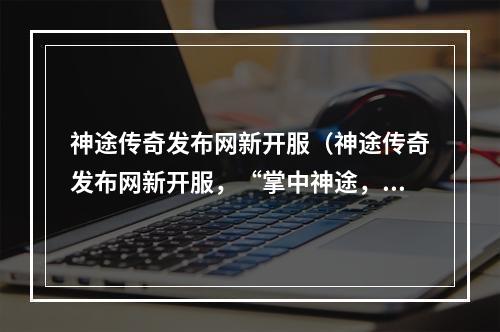 神途传奇发布网新开服（神途传奇发布网新开服，“掌中神途，热血传奇梦”全新亮相。以下为您带来详细介绍，