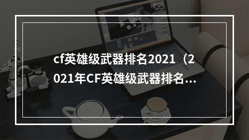 cf英雄级武器排名2021（2021年CF英雄级武器排名揭晓：让你在战场上更具杀伤力）