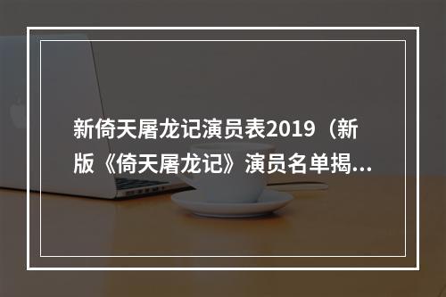 新倚天屠龙记演员表2019（新版《倚天屠龙记》演员名单揭晓！）