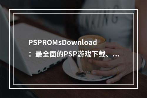 PSPROMsDownload：最全面的PSP游戏下载、攻略及评测网站！