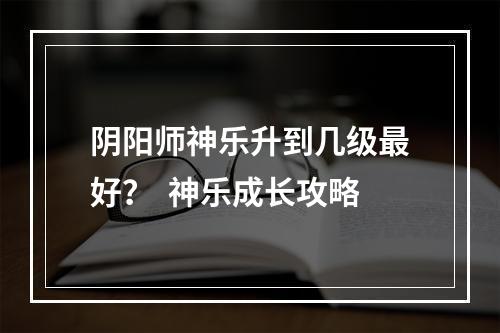 阴阳师神乐升到几级最好？  神乐成长攻略