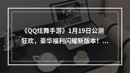 《QQ炫舞手游》1月19日公测狂欢，豪华福利闪耀新版本！--游戏攻略网